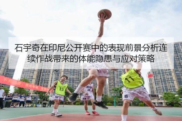石宇奇在印尼公开赛中的表现前景分析连续作战带来的体能隐患与应对策略