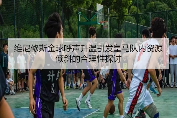 维尼修斯金球呼声升温引发皇马队内资源倾斜的合理性探讨